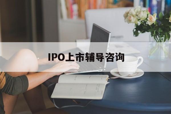 IPO上市辅导咨询(ipo上市辅导咨询公司)蚌埠市
